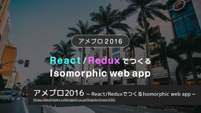 アメブロ2016 ~ React/ReduxでつくるIsomorphic web app ~
https://developers.cyberagent.co.jp/blog/archives/636/

