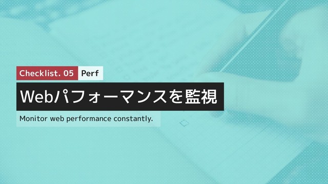 Webパフォーマンスを監視
Monitor web performance constantly.
Perf
Checklist. 05

