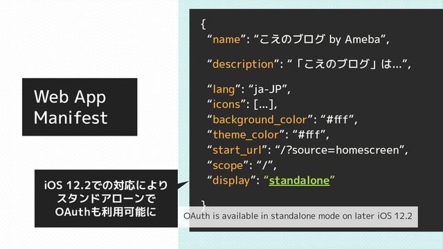 Web App
Manifest
{
“name”: “こえのブログ by Ameba”,
“description”: “「こえのブログ」は...”,
“lang”: “ja-JP”,
“icons”: [...],
“background_color”: “#ﬀf”,
“theme_color”: “#ﬀf”,
“start_url”: “/?source=homescreen”,
“scope”: “/”,
“display”: “standalone”
}
iOS 12.2での対応により
スタンドアローンで
OAuthも利用可能に OAuth is available in standalone mode on later iOS 12.2
