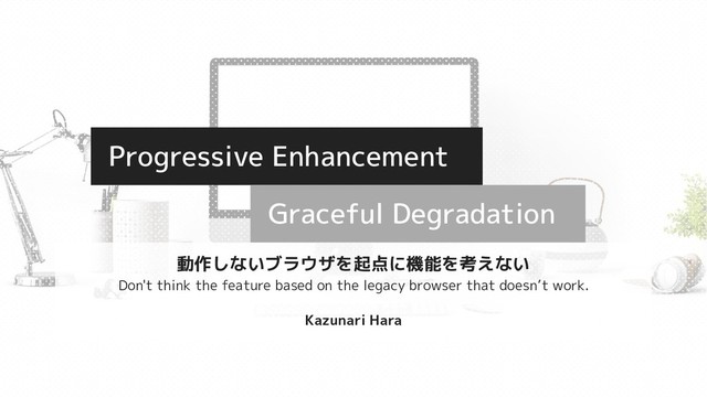 Progressive Enhancement
Graceful Degradation
動作しないブラウザを起点に機能を考えない
Don't think the feature based on the legacy browser that doesn’t work.
Kazunari Hara
