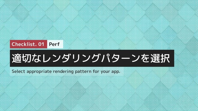 適切なレンダリングパターンを選択
Perf
Checklist. 01
Select appropriate rendering pattern for your app.
