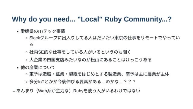 Why do you need... "Local" Ruby Community...?
愛媛県のIT/
テック事情
Slack
グループに出入りしてる人はだいたい東京の仕事をリモートでやってい
る
社内SE
的な仕事をしている人がいるというのも聞く
大企業の四国支店みたいなのが松山にあることはけっこうある
他の産業について
東予は造船・鉱業・製紙をはじめとする製造業、南予は主に農業が主体
多分IoT
とかが今後伸びる要素がある…
のかな…
？？？
→
あんまり（Web
系が主力な）Ruby
を使う人がいるわけではない
