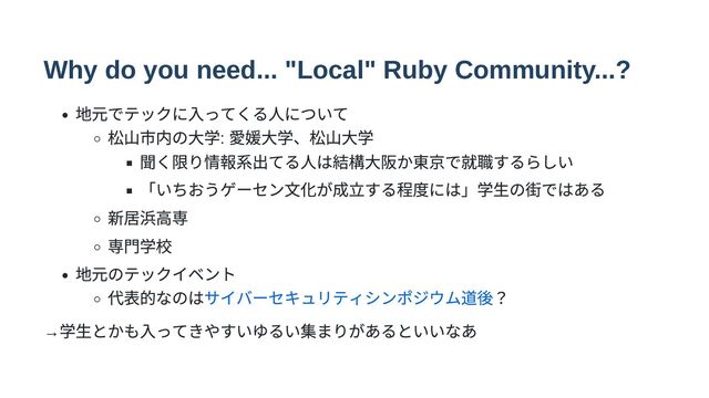 Why do you need... "Local" Ruby Community...?
地元でテックに入ってくる人について
松山市内の大学:
愛媛大学、松山大学
聞く限り情報系出てる人は結構大阪か東京で就職するらしい
「いちおうゲーセン文化が成立する程度には」学生の街ではある
新居浜高専
専門学校
地元のテックイベント
代表的なのはサイバーセキュリティシンポジウム道後？
→
学生とかも入ってきやすいゆるい集まりがあるといいなあ

