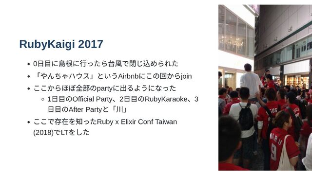 RubyKaigi 2017
0
日目に島根に行ったら台風で閉じ込められた
「やんちゃハウス」というAirbnb
にこの回からjoin
ここからほぼ全部のparty
に出るようになった
1
日目のOfficial Party
、2
日目のRubyKaraoke
、3
日目のAfter Party
と「川」
ここで存在を知ったRuby x Elixir Conf Taiwan
(2018)
でLT
をした

