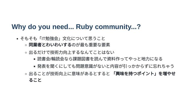 Why do you need... Ruby community...?
そもそも「IT
勉強会」文化について思うこと
同業者とわいわいするのが最も重要な要素
出るだけで技術力向上するなんてことはない
読書会/
輪読会なら課題図書を読んで資料作ってやっと地力になる
発表を聞くにしても問題意識がないと内容が引っかからずに忘れちゃう
出ることが技術向上に意味があるとすると 「興味を持つポイント」を増やせ
ること

