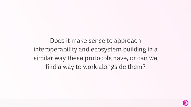 Does it make sense to approach
interoperability and ecosystem building in a
similar way these protocols have, or can we
ﬁnd a way to work alongside them?
