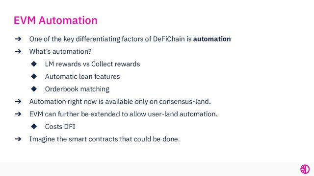 ➔ One of the key differentiating factors of DeFiChain is automation
➔ What’s automation?
◆ LM rewards vs Collect rewards
◆ Automatic loan features
◆ Orderbook matching
➔ Automation right now is available only on consensus-land.
➔ EVM can further be extended to allow user-land automation.
◆ Costs DFI
➔ Imagine the smart contracts that could be done.
EVM Automation

