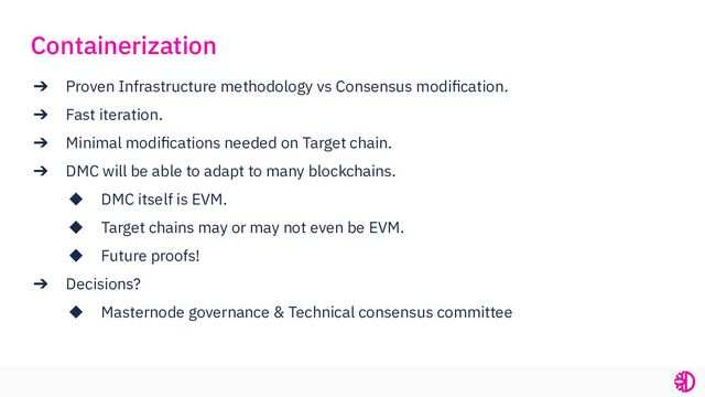 ➔ Proven Infrastructure methodology vs Consensus modiﬁcation.
➔ Fast iteration.
➔ Minimal modiﬁcations needed on Target chain.
➔ DMC will be able to adapt to many blockchains.
◆ DMC itself is EVM.
◆ Target chains may or may not even be EVM.
◆ Future proofs!
➔ Decisions?
◆ Masternode governance & Technical consensus committee
Containerization
