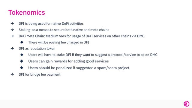 ➔ DFI is being used for native DeFi activities
➔ Staking as a means to secure both native and meta chains
➔ DeFi Meta Chain: Medium fees for usage of DeFi services on other chains via DMC.
◆ There will be routing fee charged in DFI
➔ DFI as reputation token
◆ Users will have to stake DFI if they want to suggest a protocol/service to be on DMC
◆ Users can gain rewards for adding good services
◆ Users should be penalized if suggested a spam/scam project
➔ DFI for bridge fee payment
Tokenomics
