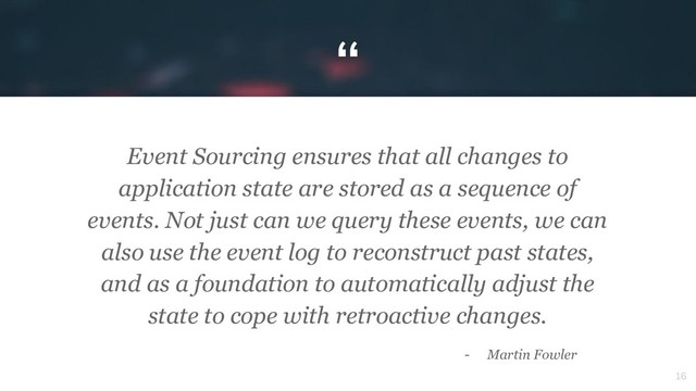 “
16
Event Sourcing ensures that all changes to
application state are stored as a sequence of
events. Not just can we query these events, we can
also use the event log to reconstruct past states,
and as a foundation to automatically adjust the
state to cope with retroactive changes.
- Martin Fowler
