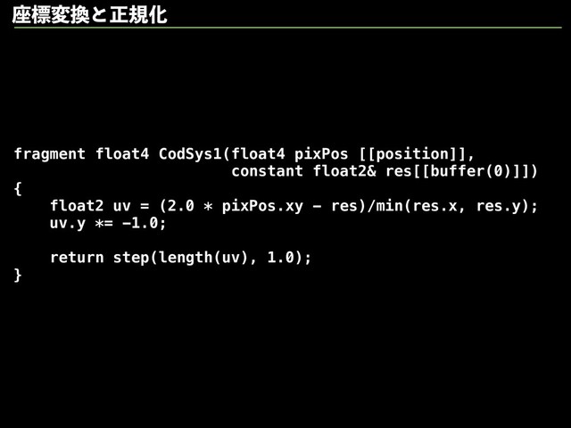 fragment float4 CodSys1(float4 pixPos [[position]],
constant float2& res[[buffer(0)]])
{
float2 uv = (2.0 * pixPos.xy - res)/min(res.x, res.y);
uv.y *= -1.0;
return step(length(uv), 1.0);
}
࠲ඪม׵ͱਖ਼نԽ
