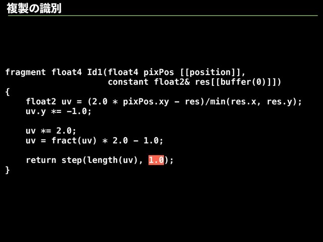 fragment float4 Id1(float4 pixPos [[position]],
constant float2& res[[buffer(0)]])
{
float2 uv = (2.0 * pixPos.xy - res)/min(res.x, res.y);
uv.y *= -1.0;
uv *= 2.0;
uv = fract(uv) * 2.0 - 1.0;
return step(length(uv), 1.0);
}
ෳ੡ͷࣝผ
