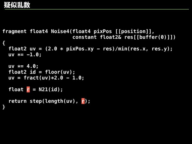 fragment float4 Noise4(float4 pixPos [[position]],
constant float2& res[[buffer(0)]])
{
float2 uv = (2.0 * pixPos.xy - res)/min(res.x, res.y);
uv *= -1.0;
uv *= 4.0;
float2 id = floor(uv);
uv = fract(uv)*2.0 - 1.0;
float r = N21(id);
return step(length(uv), r);
}
ٙࣅཚ਺
