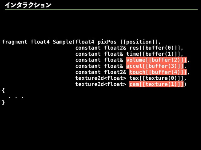 fragment float4 Sample(float4 pixPos [[position]],
constant float2& res[[buffer(0)]],
constant float& time[[buffer(1)]],
constant float& volume[[buffer(2)]],
constant float& accel[[buffer(3)]],
constant float2& touch[[buffer(4)]],
texture2d tex[[texture(0)]],
texture2d cam[[texture(1)]])
{
. . .
}
ΠϯλϥΫγϣϯ
