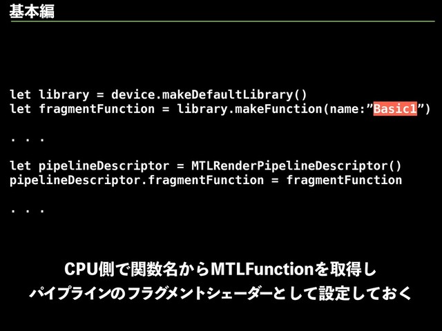 let library = device.makeDefaultLibrary()
let fragmentFunction = library.makeFunction(name:”Basic1”)
. . .
let pipelineDescriptor = MTLRenderPipelineDescriptor()
pipelineDescriptor.fragmentFunction = fragmentFunction
. . .
$16ଆͰؔ਺໊͔Β.5-'VODUJPOΛऔಘ͠
ύΠϓϥΠϯͷϑϥά
ϝϯτγΣʔμ
ʔͱͯ͠ઃఆ͓ͯ͘͠
جຊฤ
