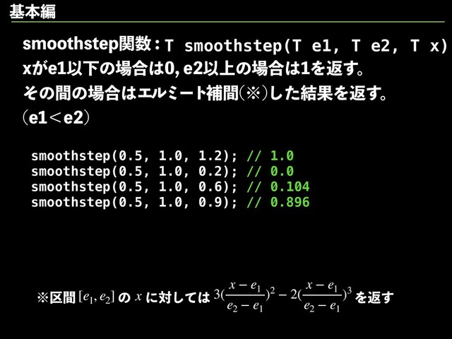TNPPUITUFQؔ਺
Y͕FҎԼͷ৔߹͸FҎ্ͷ৔߹͸Λฦ͢ɻ
ͦͷؒͷ৔߹͸Τϧϛʔτิؒ ˞
ͨ݁͠ՌΛฦ͢ɻ
FʻF

smoothstep(0.5, 1.0, 1.2); // 1.0
smoothstep(0.5, 1.0, 0.2); // 0.0
smoothstep(0.5, 1.0, 0.6); // 0.104
smoothstep(0.5, 1.0, 0.9); // 0.896
T smoothstep(T e1, T e2, T x)
˞۠ؒ [e1
, e2
] 3(
x − e1
e2
− e1
)2 − 2(
x − e1
e2
− e1
)3
ͷ x ʹରͯ͠͸ Λฦ͢
جຊฤ
