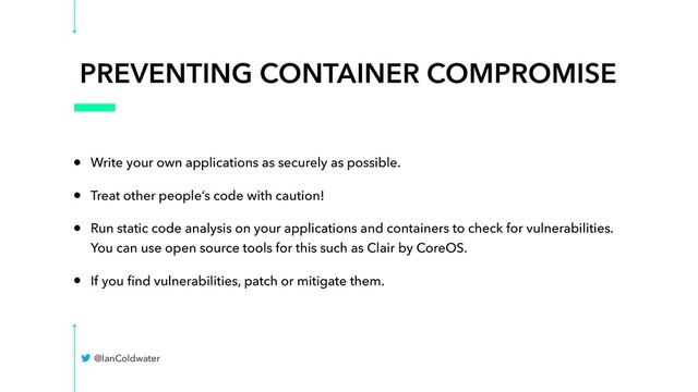 PREVENTING CONTAINER COMPROMISE
• Write your own applications as securely as possible.
• Treat other people’s code with caution!
• Run static code analysis on your applications and containers to check for vulnerabilities.
You can use open source tools for this such as Clair by CoreOS.
• If you ﬁnd vulnerabilities, patch or mitigate them.
@IanColdwater
