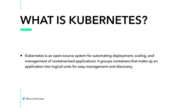 WHAT IS KUBERNETES?
• Kubernetes is an open-source system for automating deployment, scaling, and
management of containerized applications. It groups containers that make up an
application into logical units for easy management and discovery.
@IanColdwater
