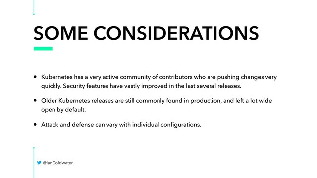 SOME CONSIDERATIONS
• Kubernetes has a very active community of contributors who are pushing changes very
quickly. Security features have vastly improved in the last several releases.
• Older Kubernetes releases are still commonly found in production, and left a lot wide
open by default.
• Attack and defense can vary with individual conﬁgurations.
@IanColdwater
