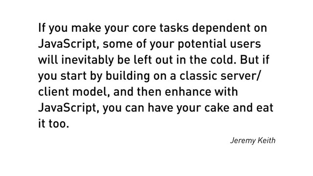 If you make your core tasks dependent on
JavaScript, some of your potential users
will inevitably be left out in the cold. But if
you start by building on a classic server/
client model, and then enhance with
JavaScript, you can have your cake and eat
it too.
Jeremy Keith
