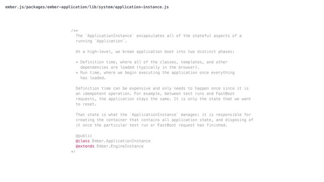 /**
The `ApplicationInstance` encapsulates all of the stateful aspects of a
running `Application`.
At a high-level, we break application boot into two distinct phases:
* Definition time, where all of the classes, templates, and other
dependencies are loaded (typically in the browser).
* Run time, where we begin executing the application once everything
has loaded.
Definition time can be expensive and only needs to happen once since it is
an idempotent operation. For example, between test runs and FastBoot
requests, the application stays the same. It is only the state that we want
to reset.
That state is what the `ApplicationInstance` manages: it is responsible for
creating the container that contains all application state, and disposing of
it once the particular test run or FastBoot request has finished.
@public
@class Ember.ApplicationInstance
@extends Ember.EngineInstance
*/
ember.js/packages/ember-application/lib/system/application-instance.js
