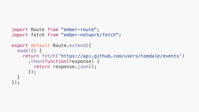 import Route from "ember-route";
import fetch from "ember-network/fetch";
export default Route.extend({
model() {
return fetch('https://api.github.com/users/tomdale/events')
.then(function(response) {
return response.json();
});
}
});
