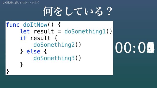 func doItNow() {
let result = doSomething1()
if result {
doSomething2()
} else {
doSomething3()
}
}
ԿΛ͍ͯ͠Δʁ
05
04
03
02
01
00
00:
ͳͥෳࡶʹײ͡Δͷ͔ʁ > ΫΠζ
