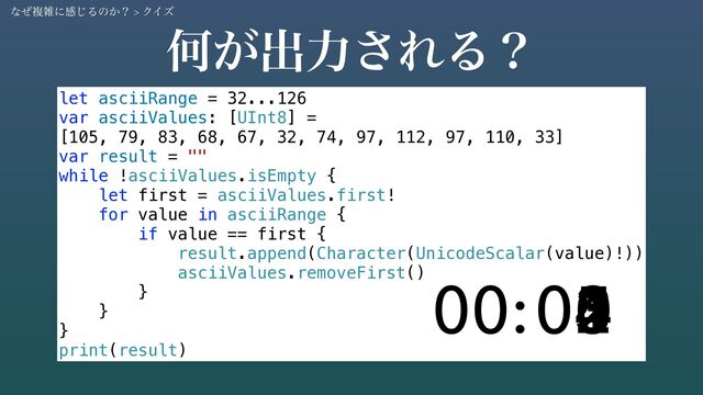 Կ͕ग़ྗ͞ΕΔʁ
let asciiRange = 32...126
var asciiValues: [UInt8] =
[105, 79, 83, 68, 67, 32, 74, 97, 112, 97, 110, 33]
var result = ""
while !asciiValues.isEmpty {
let first = asciiValues.first!
for value in asciiRange {
if value == first {
result.append(Character(UnicodeScalar(value)!))
asciiValues.removeFirst()
}
}
}
print(result)
05
04
03
02
01
00
00:
ͳͥෳࡶʹײ͡Δͷ͔ʁ > ΫΠζ
