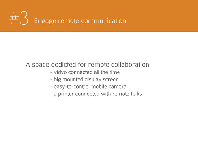 #3 Engage remote communication
A space dedicted for remote collaboration
- vidyo connected all the time
- big mounted display screen
- easy-to-control mobile camera
- a printer connected with remote folks
