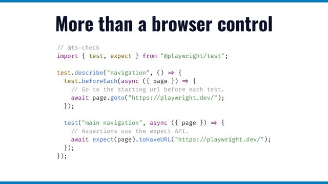 More than a browser control
/ /
@ts
-
check


import { test, expect } from "@playwright/test";


test.describe("navigation", ()
= >
{


test.beforeEach(async ({ page })
= >
{


/ /
Go to the starting url before each test.


await page.goto("https:
/ /
playwright.dev/");


});


test("main navigation", async ({ page })
= >
{


/ /
Assertions use the expect API.


await expect(page).toHaveURL("https:
/ /
playwright.dev/");


});


});


