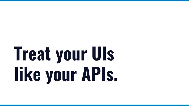 Treat your UIs


like your APIs.
