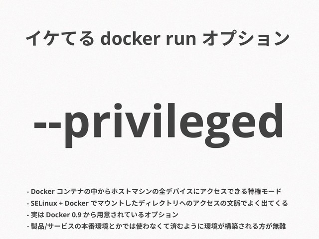 --privileged
- Docker コンテナの中からホストマシンの全デバイスにアクセスできる特権モード
- SELinux + Docker でマウントしたディレクトリへのアクセスの文脈でよく出てくる
- 実は Docker 0.9 から用意されているオプション
- 製品/サービスの本番環境とかでは使わなくて済むように環境が構築される方が無難
イケてる docker run オプション
