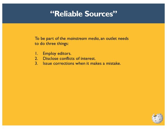 A reliable publication is reliable because it has
a reputation for fact-checking and accuracy.
In general, the more people who are engaged
in the following three activities, the more that
readers can trust that publication:
1. Checking facts.
2. Analyzing legal issues.
3. Scrutinizing the writing.
“Reliable Sources”
