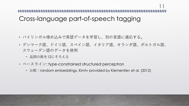 Cross-language part-of-speech tagging
• バイリンガル埋め込みで英語データを学習し、別の言語に適応する。
• デンマーク語、ドイツ語、スペイン語、イタリア語、オランダ語、ポルトガル語、
スウェーデン語のデータを使用
• 品詞の数を12にそろえる
• ベースライン: type-constrained structured perceptron
• 比較：random embeddings, Klmtv provided by Klementiev et al. (2012)
11
