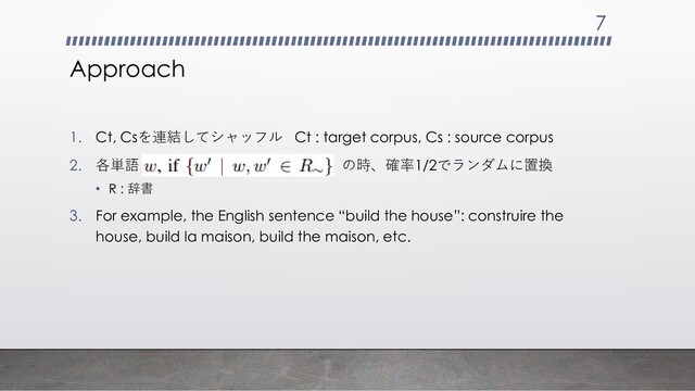 Approach
1. Ct, Csを連結してシャッフル Ct : target corpus, Cs : source corpus
2. 各単語 の時、確率1/2でランダムに置換
• R : 辞書
3. For example, the English sentence “build the house”: construire the
house, build la maison, build the maison, etc.
7
