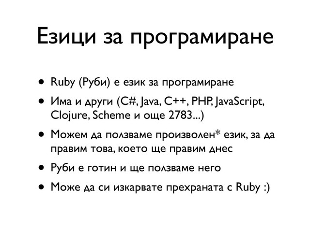 Езици за програмиране
• Ruby (Руби) е език за програмиране
• Има и други (C#, Java, C++, PHP, JavaScript,
Clojure, Scheme и още 2783...)
• Можем да ползваме произволен* език, за да
правим това, което ще правим днес
• Руби е готин и ще ползваме него
• Може да си изкарвате прехраната с Ruby :)
