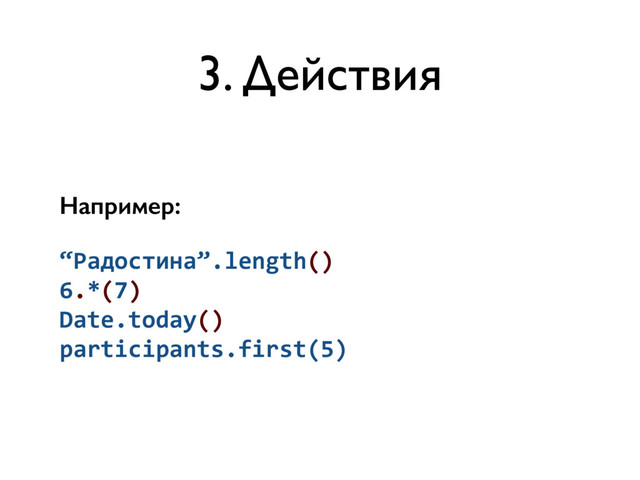 3. Действия
Например:
“Радостина”.length()	  
6.*(7)	  
Date.today()	  
participants.first(5)
