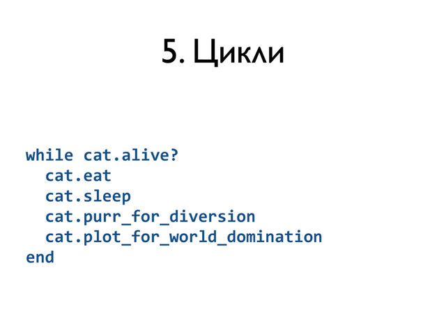 5. Цикли
while	  cat.alive?	  
	  	  cat.eat	  
	  	  cat.sleep	  
	  	  cat.purr_for_diversion	  
	  	  cat.plot_for_world_domination	  
end
