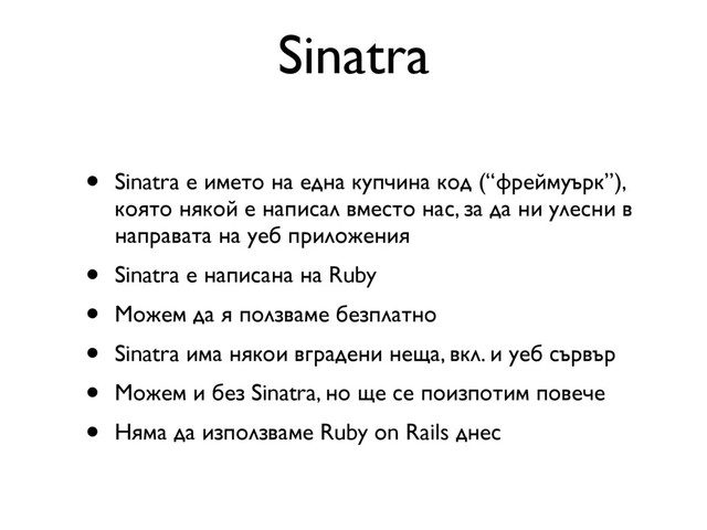 Sinatra
• Sinatra е името на една купчина код (“фреймуърк”),
която някой е написал вместо нас, за да ни улесни в
направата на уеб приложения
• Sinatra е написана на Ruby
• Можем да я ползваме безплатно
• Sinatra има някои вградени неща, вкл. и уеб сървър
• Можем и без Sinatra, но ще се поизпотим повече
• Няма да използваме Ruby on Rails днес
