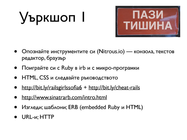 • Опознайте инструментите си (Nitrous.io) — конзола, текстов
редактор, браузър
• Поиграйте си с Ruby в irb и с микро-програмки
• HTML, CSS и следвайте ръководството
• http://bit.ly/railsgirlssoﬁa6 + http://bit.ly/cheat-rails
• http://www.sinatrarb.com/intro.html
• Изгледи; шаблони; ERB (embedded Ruby и HTML)
• URL-и; HTTP
Уъркшоп 1
