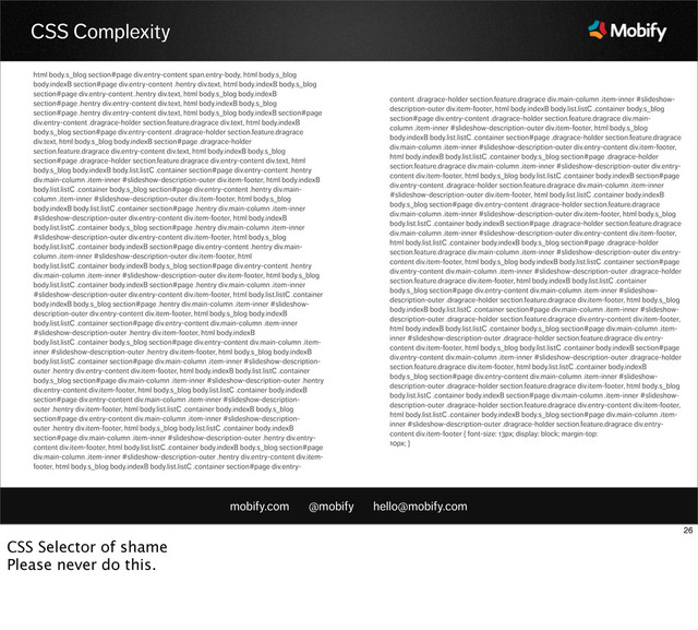 mobify.com @mobify hello@mobify.com
CSS Complexity
html body.s_blog section#page div.entry-content span.entry-body, html body.s_blog
body.indexB section#page div.entry-content .hentry div.text, html body.indexB body.s_blog
section#page div.entry-content .hentry div.text, html body.s_blog body.indexB
section#page .hentry div.entry-content div.text, html body.indexB body.s_blog
section#page .hentry div.entry-content div.text, html body.s_blog body.indexB section#page
div.entry-content .dragrace-holder section.feature.dragrace div.text, html body.indexB
body.s_blog section#page div.entry-content .dragrace-holder section.feature.dragrace
div.text, html body.s_blog body.indexB section#page .dragrace-holder
section.feature.dragrace div.entry-content div.text, html body.indexB body.s_blog
section#page .dragrace-holder section.feature.dragrace div.entry-content div.text, html
body.s_blog body.indexB body.list.listC .container section#page div.entry-content .hentry
div.main-column .item-inner #slideshow-description-outer div.item-footer, html body.indexB
body.list.listC .container body.s_blog section#page div.entry-content .hentry div.main-
column .item-inner #slideshow-description-outer div.item-footer, html body.s_blog
body.indexB body.list.listC .container section#page .hentry div.main-column .item-inner
#slideshow-description-outer div.entry-content div.item-footer, html body.indexB
body.list.listC .container body.s_blog section#page .hentry div.main-column .item-inner
#slideshow-description-outer div.entry-content div.item-footer, html body.s_blog
body.list.listC .container body.indexB section#page div.entry-content .hentry div.main-
column .item-inner #slideshow-description-outer div.item-footer, html
body.list.listC .container body.indexB body.s_blog section#page div.entry-content .hentry
div.main-column .item-inner #slideshow-description-outer div.item-footer, html body.s_blog
body.list.listC .container body.indexB section#page .hentry div.main-column .item-inner
#slideshow-description-outer div.entry-content div.item-footer, html body.list.listC .container
body.indexB body.s_blog section#page .hentry div.main-column .item-inner #slideshow-
description-outer div.entry-content div.item-footer, html body.s_blog body.indexB
body.list.listC .container section#page div.entry-content div.main-column .item-inner
#slideshow-description-outer .hentry div.item-footer, html body.indexB
body.list.listC .container body.s_blog section#page div.entry-content div.main-column .item-
inner #slideshow-description-outer .hentry div.item-footer, html body.s_blog body.indexB
body.list.listC .container section#page div.main-column .item-inner #slideshow-description-
outer .hentry div.entry-content div.item-footer, html body.indexB body.list.listC .container
body.s_blog section#page div.main-column .item-inner #slideshow-description-outer .hentry
div.entry-content div.item-footer, html body.s_blog body.list.listC .container body.indexB
section#page div.entry-content div.main-column .item-inner #slideshow-description-
outer .hentry div.item-footer, html body.list.listC .container body.indexB body.s_blog
section#page div.entry-content div.main-column .item-inner #slideshow-description-
outer .hentry div.item-footer, html body.s_blog body.list.listC .container body.indexB
section#page div.main-column .item-inner #slideshow-description-outer .hentry div.entry-
content div.item-footer, html body.list.listC .container body.indexB body.s_blog section#page
div.main-column .item-inner #slideshow-description-outer .hentry div.entry-content div.item-
footer, html body.s_blog body.indexB body.list.listC .container section#page div.entry-
content .dragrace-holder section.feature.dragrace div.main-column .item-inner #slideshow-
description-outer div.item-footer, html body.indexB body.list.listC .container body.s_blog
section#page div.entry-content .dragrace-holder section.feature.dragrace div.main-
column .item-inner #slideshow-description-outer div.item-footer, html body.s_blog
body.indexB body.list.listC .container section#page .dragrace-holder section.feature.dragrace
div.main-column .item-inner #slideshow-description-outer div.entry-content div.item-footer,
html body.indexB body.list.listC .container body.s_blog section#page .dragrace-holder
section.feature.dragrace div.main-column .item-inner #slideshow-description-outer div.entry-
content div.item-footer, html body.s_blog body.list.listC .container body.indexB section#page
div.entry-content .dragrace-holder section.feature.dragrace div.main-column .item-inner
#slideshow-description-outer div.item-footer, html body.list.listC .container body.indexB
body.s_blog section#page div.entry-content .dragrace-holder section.feature.dragrace
div.main-column .item-inner #slideshow-description-outer div.item-footer, html body.s_blog
body.list.listC .container body.indexB section#page .dragrace-holder section.feature.dragrace
div.main-column .item-inner #slideshow-description-outer div.entry-content div.item-footer,
html body.list.listC .container body.indexB body.s_blog section#page .dragrace-holder
section.feature.dragrace div.main-column .item-inner #slideshow-description-outer div.entry-
content div.item-footer, html body.s_blog body.indexB body.list.listC .container section#page
div.entry-content div.main-column .item-inner #slideshow-description-outer .dragrace-holder
section.feature.dragrace div.item-footer, html body.indexB body.list.listC .container
body.s_blog section#page div.entry-content div.main-column .item-inner #slideshow-
description-outer .dragrace-holder section.feature.dragrace div.item-footer, html body.s_blog
body.indexB body.list.listC .container section#page div.main-column .item-inner #slideshow-
description-outer .dragrace-holder section.feature.dragrace div.entry-content div.item-footer,
html body.indexB body.list.listC .container body.s_blog section#page div.main-column .item-
inner #slideshow-description-outer .dragrace-holder section.feature.dragrace div.entry-
content div.item-footer, html body.s_blog body.list.listC .container body.indexB section#page
div.entry-content div.main-column .item-inner #slideshow-description-outer .dragrace-holder
section.feature.dragrace div.item-footer, html body.list.listC .container body.indexB
body.s_blog section#page div.entry-content div.main-column .item-inner #slideshow-
description-outer .dragrace-holder section.feature.dragrace div.item-footer, html body.s_blog
body.list.listC .container body.indexB section#page div.main-column .item-inner #slideshow-
description-outer .dragrace-holder section.feature.dragrace div.entry-content div.item-footer,
html body.list.listC .container body.indexB body.s_blog section#page div.main-column .item-
inner #slideshow-description-outer .dragrace-holder section.feature.dragrace div.entry-
content div.item-footer { font-size: 13px; display: block; margin-top:
10px; }
26
CSS Selector of shame
Please never do this.
