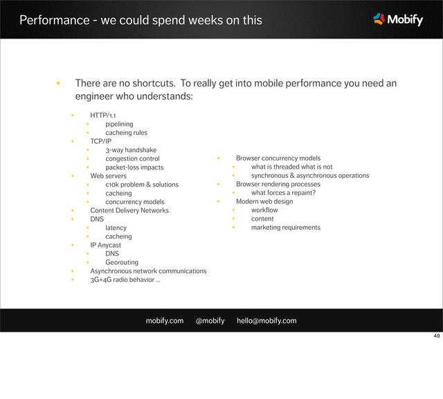 mobify.com @mobify hello@mobify.com
Performance - we could spend weeks on this
• There are no shortcuts. To really get into mobile performance you need an
engineer who understands:
• HTTP/1.1
• pipelining
• cacheing rules
• TCP/IP
• 3-way handshake
• congestion control
• packet-loss impacts
• Web servers
• c10k problem & solutions
• cacheing
• concurrency models
• Content Delivery Networks
• DNS
• latency
• cacheing
• IP Anycast
• DNS
• Georouting
• Asynchronous network communications
• 3G+4G radio behavior ...
• Browser concurrency models
• what is threaded what is not
• synchronous & asynchronous operations
• Browser rendering processes
• what forces a repaint?
• Modern web design
• workflow
• content
• marketing requirements
49
