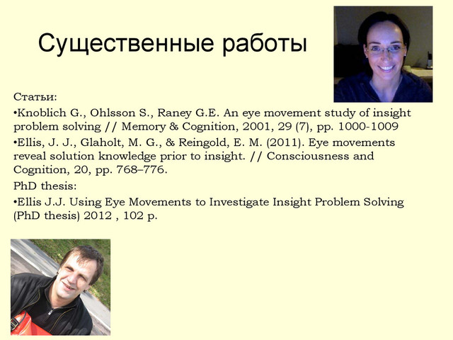 Существенные работы
Статьи:
•Knoblich G., Ohlsson S., Raney G.E. An eye movement study of insight
problem solving // Memory & Cognition, 2001, 29 (7), pp. 1000-1009
•Ellis, J. J., Glaholt, M. G., & Reingold, E. M. (2011). Eye movements
reveal solution knowledge prior to insight. // Consciousness and
Cognition, 20, pp. 768–776.
PhD thesis:
•Ellis J.J. Using Eye Movements to Investigate Insight Problem Solving
(PhD thesis) 2012 , 102 p.
