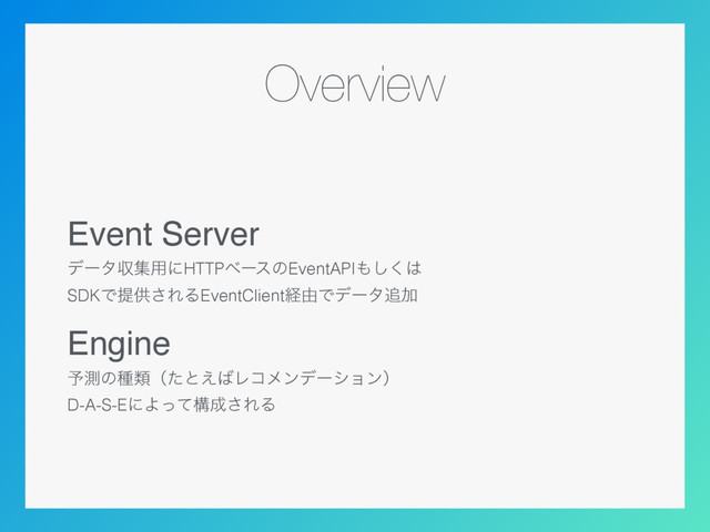 Overview
Event Server
σʔλऩू༻ʹHTTPϕʔεͷEventAPI΋͘͠͸ 
SDKͰఏڙ͞ΕΔEventClientܦ༝Ͱσʔλ௥Ճ
Engine
༧ଌͷछྨʢͨͱ͑͹Ϩίϝϯσʔγϣϯʣ 
D-A-S-EʹΑͬͯߏ੒͞ΕΔ
