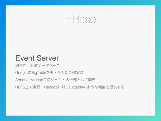 HBase
Event Server
ྻࢦ޲ɺ෼ࢄσʔλϕʔε
GoogleͷBigTableΛϞσϧͱͨOSS࣮૷
Apache HadoopϓϩδΣΫτͷҰ෦ͱͯ͠։ൃ
HDFS্Ͱ࣮ߦɺHadoopʹର͠BigtableͷΑ͏ͳػೳΛఏڙ͢Δ
