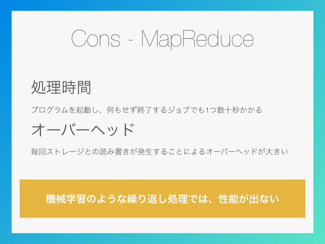 Cons - MapReduce
ॲཧ࣌ؒ
ϓϩάϥϜΛىಈ͠ɺԿ΋ͤͣऴྃ͢ΔδϣϒͰ΋1ͭ਺ेඵ͔͔Δ
Φʔόʔϔου
ຖճετϨʔδͱͷಡΈॻ͖͕ൃੜ͢Δ͜ͱʹΑΔΦʔόʔϔου͕େ͖͍
ػցֶशͷΑ͏ͳ܁Γฦ͠ॲཧͰ͸ɺੑೳ͕ग़ͳ͍
