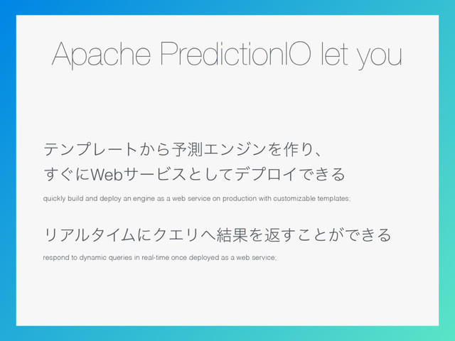 Apache PredictionIO let you
ςϯϓϨʔτ͔Β༧ଌΤϯδϯΛ࡞Γɺ 
͙͢ʹWebαʔϏεͱͯ͠σϓϩΠͰ͖Δ
quickly build and deploy an engine as a web service on production with customizable templates;
ϦΞϧλΠϜʹΫΤϦ΁݁ՌΛฦ͢͜ͱ͕Ͱ͖Δ
respond to dynamic queries in real-time once deployed as a web service;
