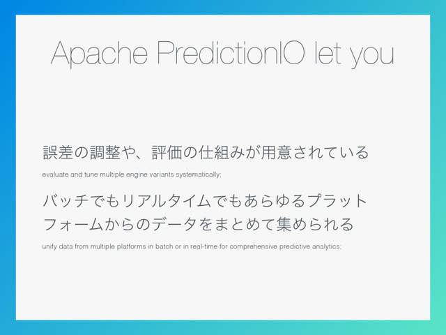 Apache PredictionIO let you
ޡࠩͷௐ੔΍ɺධՁͷ࢓૊Έ͕༻ҙ͞Ε͍ͯΔ
evaluate and tune multiple engine variants systematically;
όονͰ΋ϦΞϧλΠϜͰ΋͋ΒΏΔϓϥοτ 
ϑΥʔϜ͔ΒͷσʔλΛ·ͱΊͯूΊΒΕΔ
unify data from multiple platforms in batch or in real-time for comprehensive predictive analytics;
