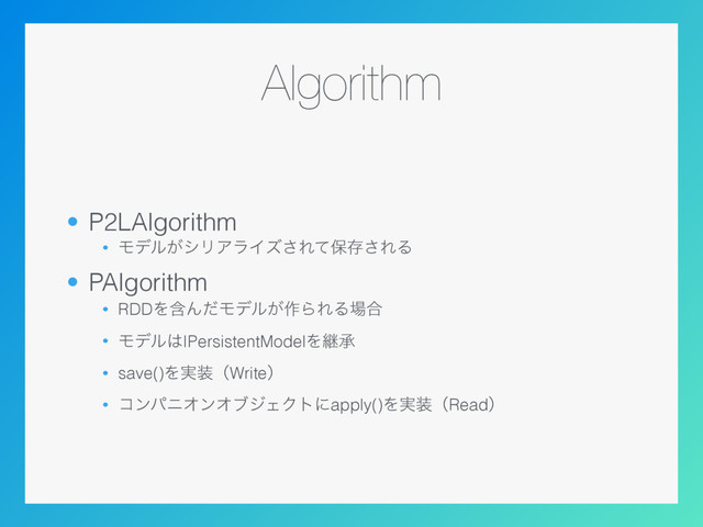 Algorithm
• P2LAlgorithm
• Ϟσϧ͕γϦΞϥΠζ͞Εͯอଘ͞ΕΔ
• PAlgorithm
• RDDΛؚΜͩϞσϧ͕࡞ΒΕΔ৔߹
• Ϟσϧ͸IPersistentModelΛܧঝ
• save()Λ࣮૷ʢWriteʣ
• ίϯύχΦϯΦϒδΣΫτʹapply()Λ࣮૷ʢReadʣ

