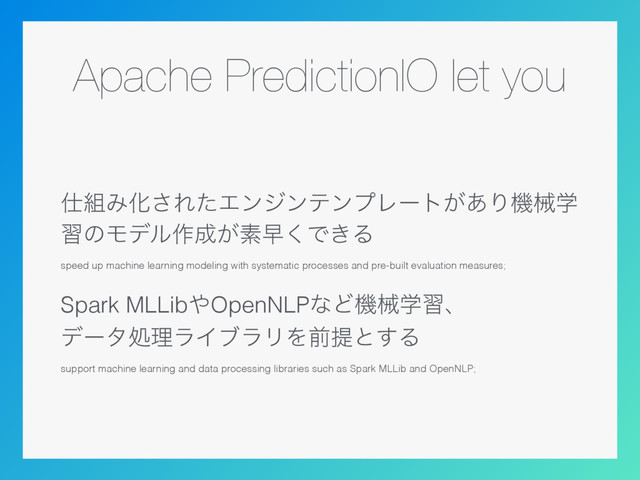 Apache PredictionIO let you
࢓૊ΈԽ͞ΕͨΤϯδϯςϯϓϨʔτ͕͋Γػցֶ
शͷϞσϧ࡞੒͕ૉૣ͘Ͱ͖Δ
speed up machine learning modeling with systematic processes and pre-built evaluation measures;
Spark MLLib΍OpenNLPͳͲػցֶशɺ 
σʔλॲཧϥΠϒϥϦΛલఏͱ͢Δ
support machine learning and data processing libraries such as Spark MLLib and OpenNLP;
